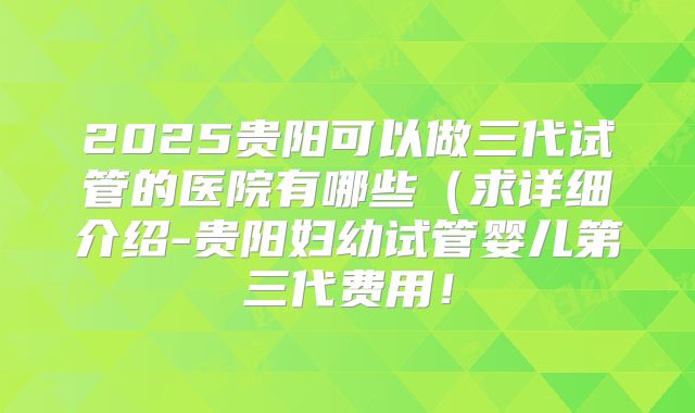 2025贵阳可以做三代试管的医院有哪些(求详细介绍-贵阳妇幼试管婴儿第三代费用!