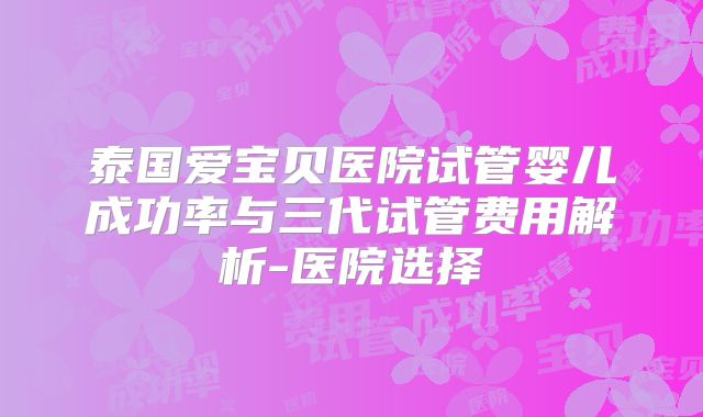 泰国爱宝贝医院试管婴儿成功率与三代试管费用解析-医院选择