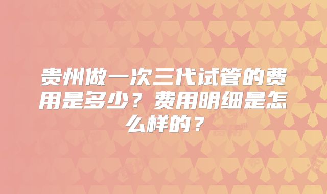 贵州做一次三代试管的费用是多少？费用明细是怎么样的？