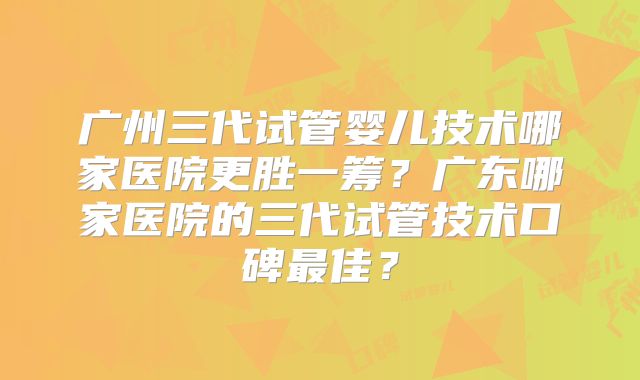 广州三代试管婴儿技术哪家医院更胜一筹？广东哪家医院的三代试管技术口碑最佳？