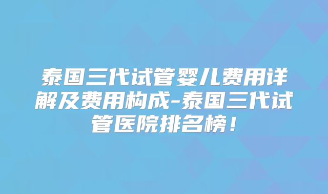 泰国三代试管婴儿费用详解及费用构成-泰国三代试管医院排名榜！