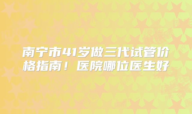 南宁市41岁做三代试管价格指南!医院哪位医生好