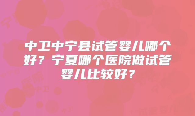 中卫中宁县试管婴儿哪个好?宁夏哪个医院做试管婴儿比较好?