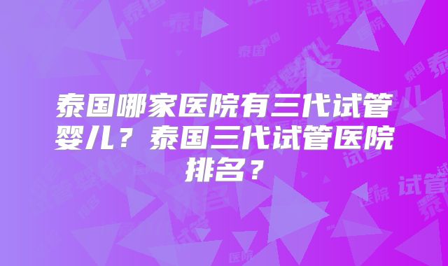 泰国哪家医院有三代试管婴儿？泰国三代试管医院排名？