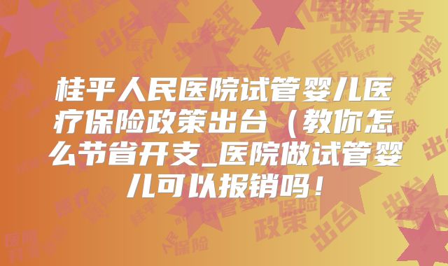 桂平人民医院试管婴儿医疗保险政策出台（教你怎么节省开支_医院做试管婴儿可以报销吗！