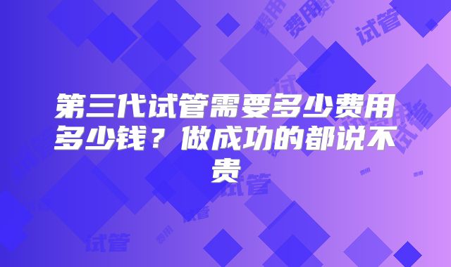 第三代试管需要多少费用多少钱?做成功的都说不贵