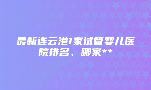 最新连云港1家试管婴儿医院排名、哪家**
