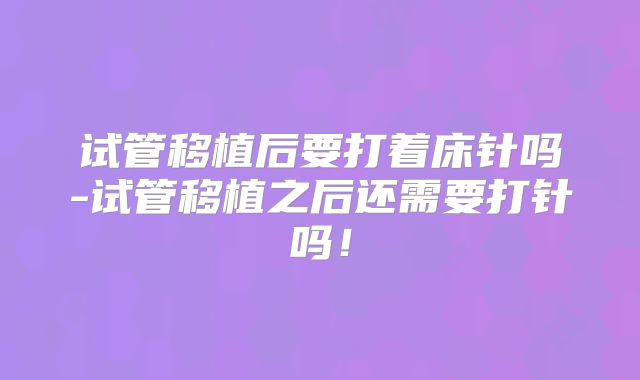 试管移植后要打着床针吗-试管移植之后还需要打针吗！