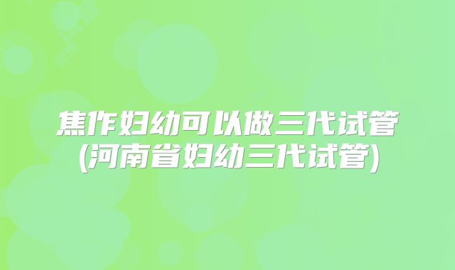 焦作妇幼可以做三代试管(河南省妇幼三代试管)