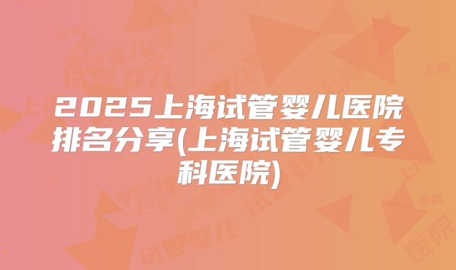 2025上海试管婴儿医院排名分享(上海试管婴儿专科医院)