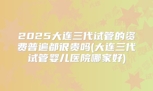 2025大连三代试管的资费普遍都很贵吗(大连三代试管婴儿医院哪家好)