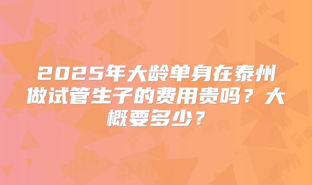 2025年大龄单身在泰州做试管生子的费用贵吗？大概要多少？