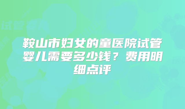 鞍山市妇女的童医院试管婴儿需要多少钱？费用明细点评