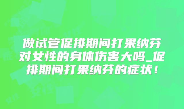 做试管促排期间打果纳芬对女性的身体伤害大吗_促排期间打果纳芬的症状！