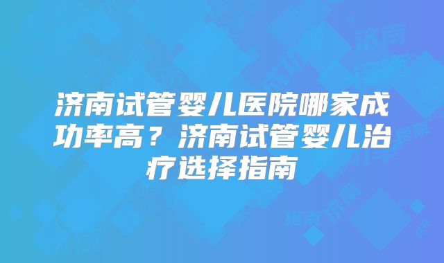济南试管婴儿医院哪家成功率高？济南试管婴儿治疗选择指南