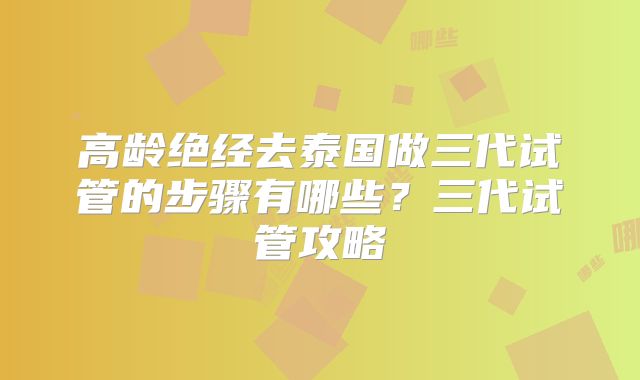 高龄绝经去泰国做三代试管的步骤有哪些？三代试管攻略