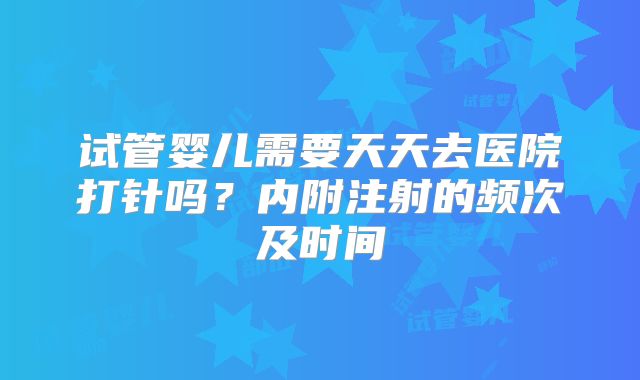 试管婴儿需要天天去医院打针吗？内附注射的频次及时间