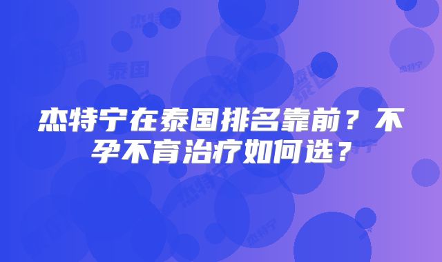 杰特宁在泰国排名靠前?不孕不育治疗如何选?