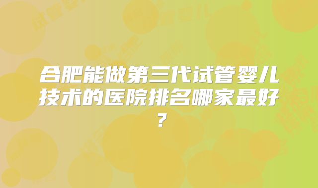 合肥能做第三代试管婴儿技术的医院排名哪家最好？
