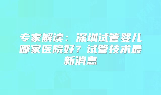 专家解读：深圳试管婴儿哪家医院好？试管技术最新消息