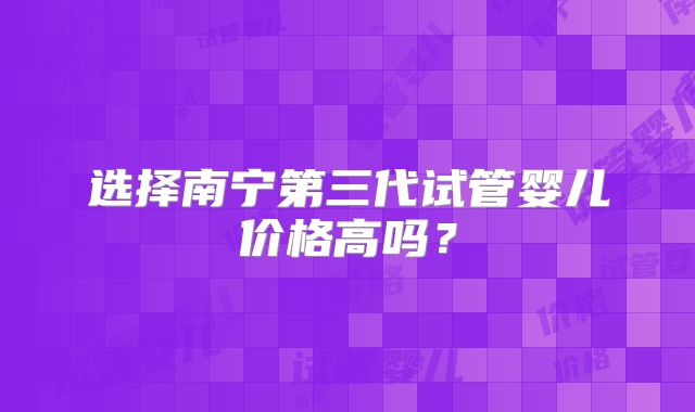 选择南宁第三代试管婴儿价格高吗?