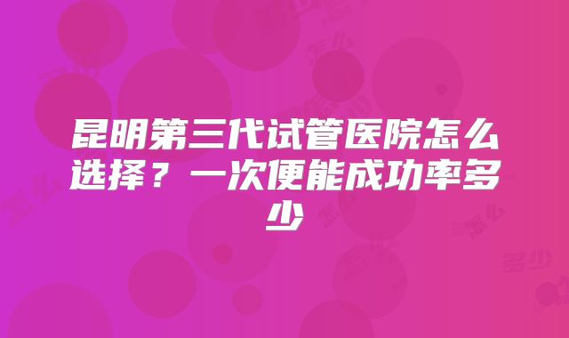 昆明第三代试管医院怎么选择？一次便能成功率多少