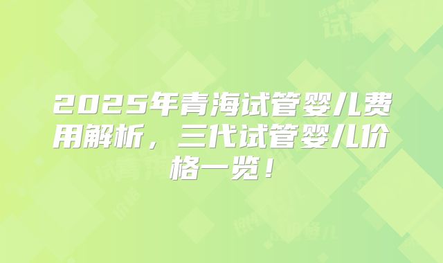 2025年青海试管婴儿费用解析，三代试管婴儿价格一览！