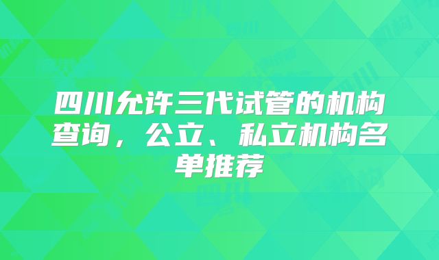 四川允许三代试管的机构查询，公立、私立机构名单推荐