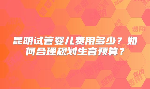 昆明试管婴儿费用多少？如何合理规划生育预算？