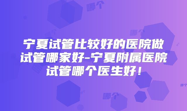宁夏试管比较好的医院做试管哪家好-宁夏附属医院试管哪个医生好！