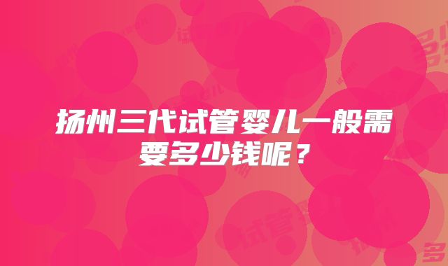 扬州三代试管婴儿一般需要多少钱呢？