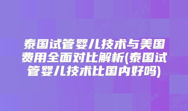 泰国试管婴儿技术与美国费用全面对比解析(泰国试管婴儿技术比国内好吗)