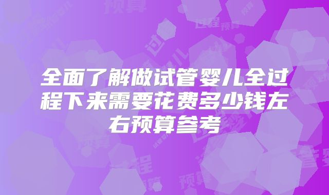 全面了解做试管婴儿全过程下来需要花费多少钱左右预算参考