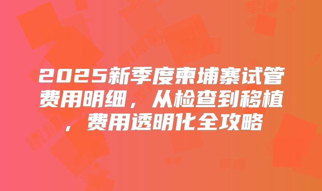 2025新季度柬埔寨试管费用明细，从检查到移植，费用透明化全攻略