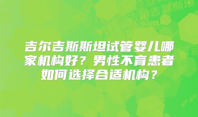 吉尔吉斯斯坦试管婴儿哪家机构好?男性不育患者如何选择合适机构?