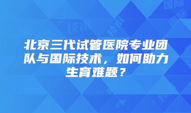 北京三代试管医院专业团队与国际技术，如何助力生育难题？
