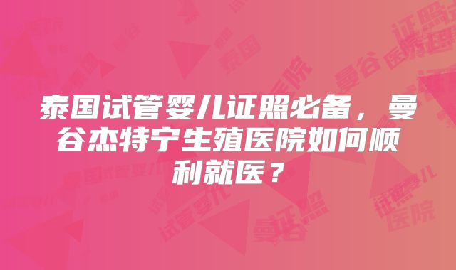 泰国试管婴儿证照必备，曼谷杰特宁生殖医院如何顺利就医？