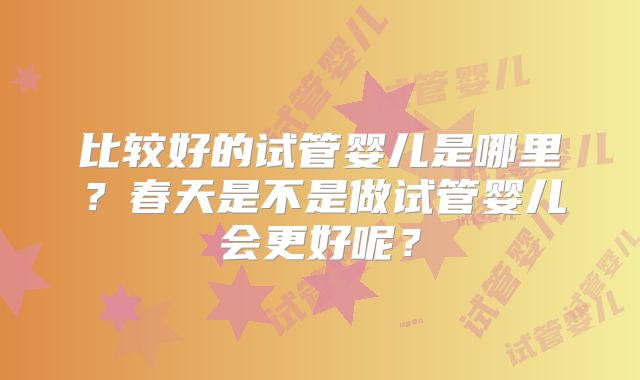 比较好的试管婴儿是哪里？春天是不是做试管婴儿会更好呢？