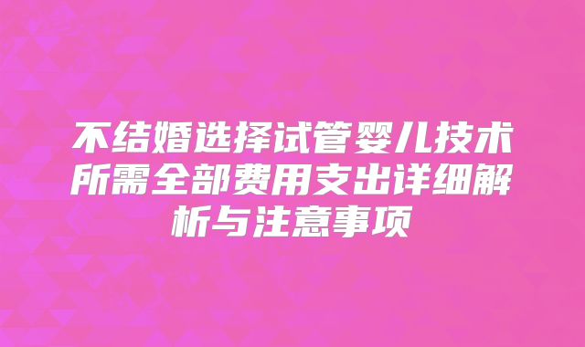 不结婚选择试管婴儿技术所需全部费用支出详细解析与注意事项