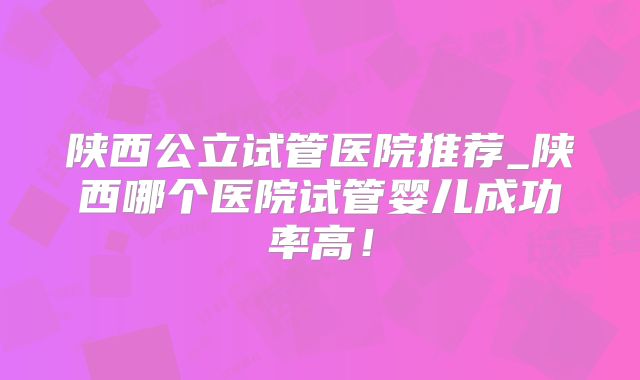 陕西公立试管医院推荐_陕西哪个医院试管婴儿成功率高！