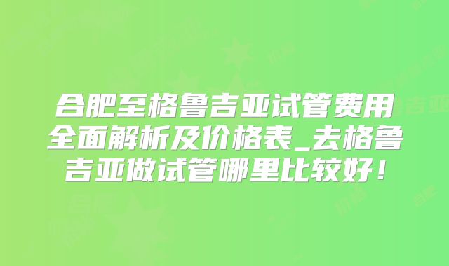 合肥至格鲁吉亚试管费用全面解析及价格表_去格鲁吉亚做试管哪里比较好！