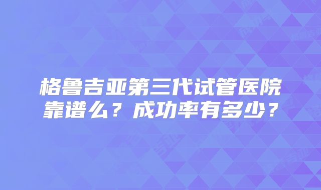 格鲁吉亚第三代试管医院靠谱么?成功率有多少?