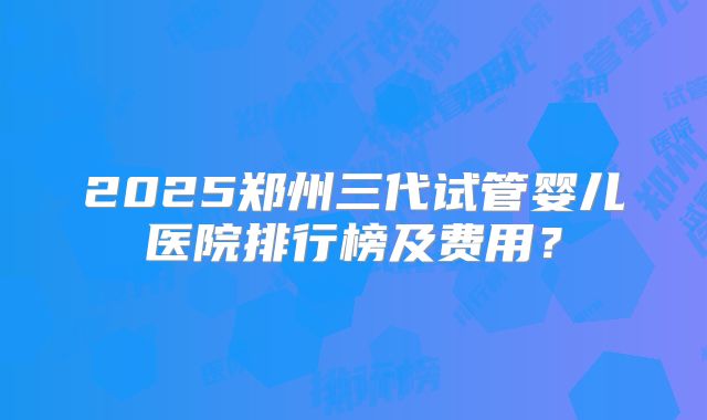 2025郑州三代试管婴儿医院排行榜及费用?
