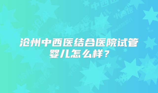 沧州中西医结合医院试管婴儿怎么样？