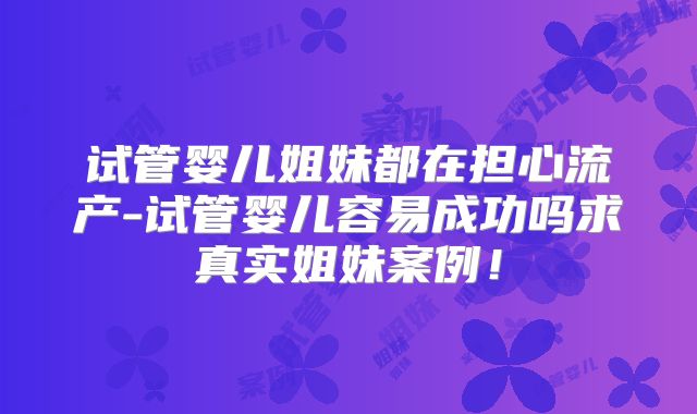 试管婴儿姐妹都在担心流产-试管婴儿容易成功吗求真实姐妹案例！