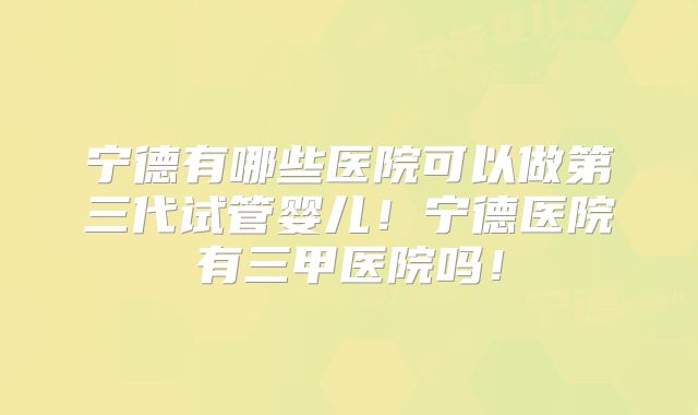 宁德有哪些医院可以做第三代试管婴儿！宁德医院有三甲医院吗！