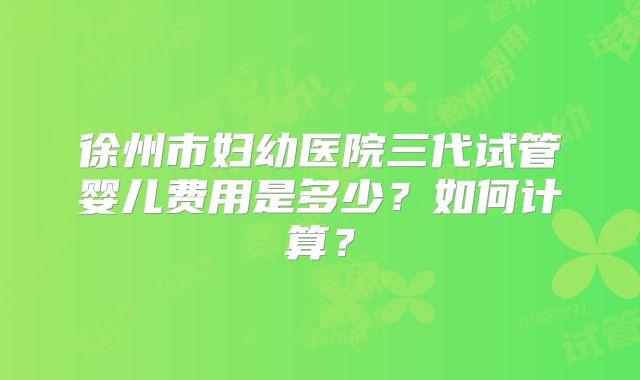 徐州市妇幼医院三代试管婴儿费用是多少？如何计算？