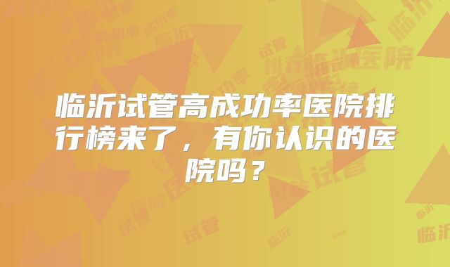 临沂试管高成功率医院排行榜来了，有你认识的医院吗？