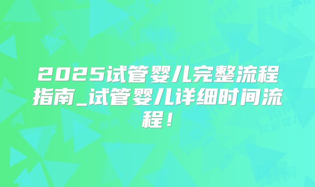 2025试管婴儿完整流程指南_试管婴儿详细时间流程！