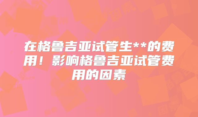 在格鲁吉亚试管生**的费用！影响格鲁吉亚试管费用的因素